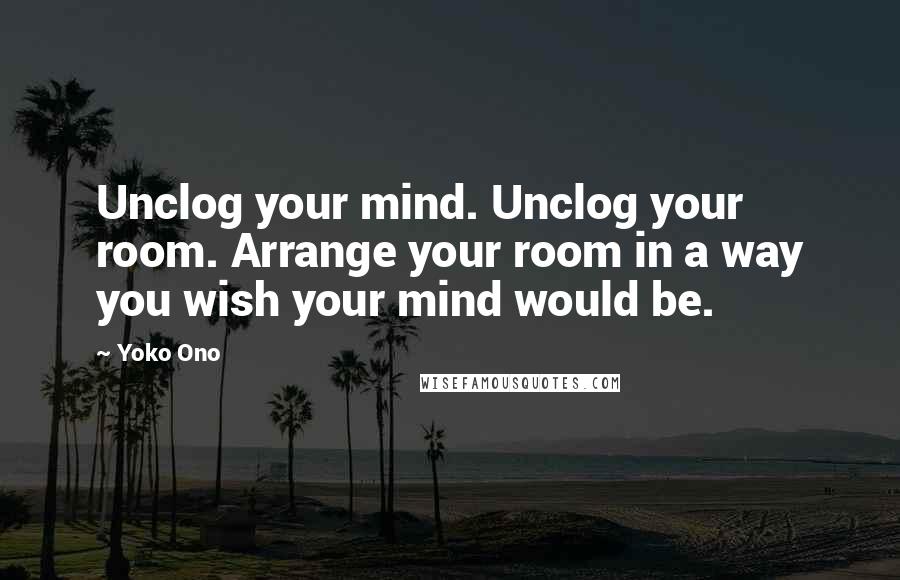 Yoko Ono Quotes: Unclog your mind. Unclog your room. Arrange your room in a way you wish your mind would be.
