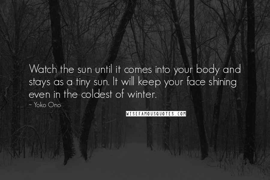 Yoko Ono Quotes: Watch the sun until it comes into your body and stays as a tiny sun. It will keep your face shining even in the coldest of winter.