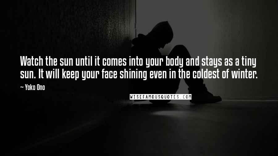 Yoko Ono Quotes: Watch the sun until it comes into your body and stays as a tiny sun. It will keep your face shining even in the coldest of winter.