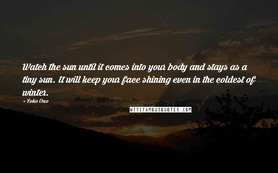 Yoko Ono Quotes: Watch the sun until it comes into your body and stays as a tiny sun. It will keep your face shining even in the coldest of winter.