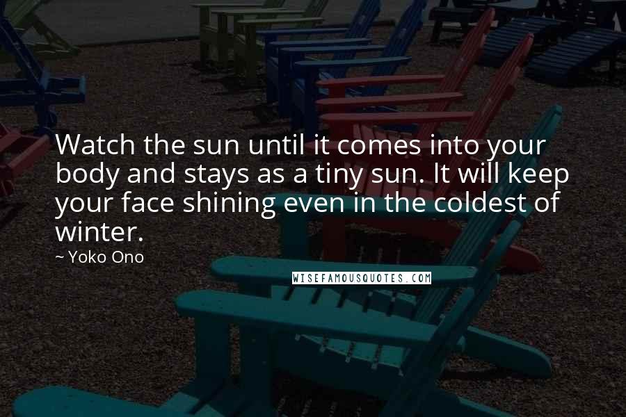 Yoko Ono Quotes: Watch the sun until it comes into your body and stays as a tiny sun. It will keep your face shining even in the coldest of winter.