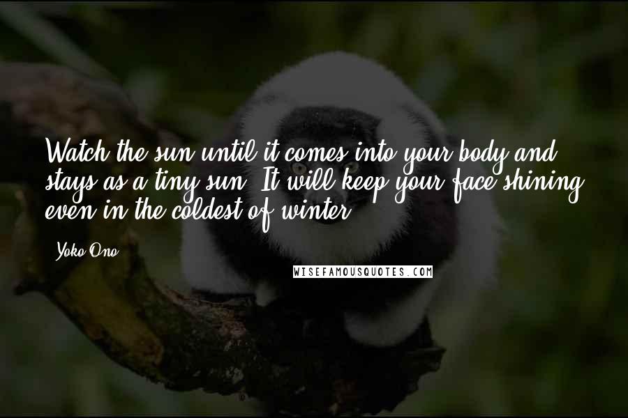 Yoko Ono Quotes: Watch the sun until it comes into your body and stays as a tiny sun. It will keep your face shining even in the coldest of winter.