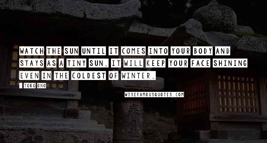 Yoko Ono Quotes: Watch the sun until it comes into your body and stays as a tiny sun. It will keep your face shining even in the coldest of winter.