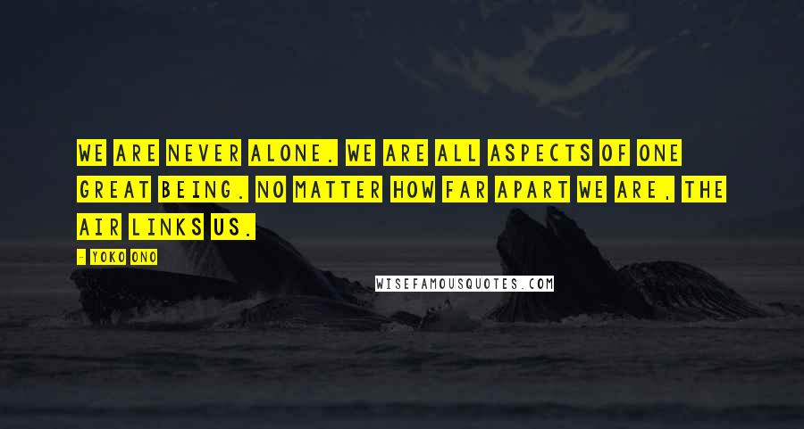 Yoko Ono Quotes: We are never alone. We are all aspects of one great being. No matter how far apart we are, the air links us.