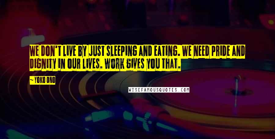 Yoko Ono Quotes: We don't live by just sleeping and eating. We need pride and dignity in our lives. Work gives you that.