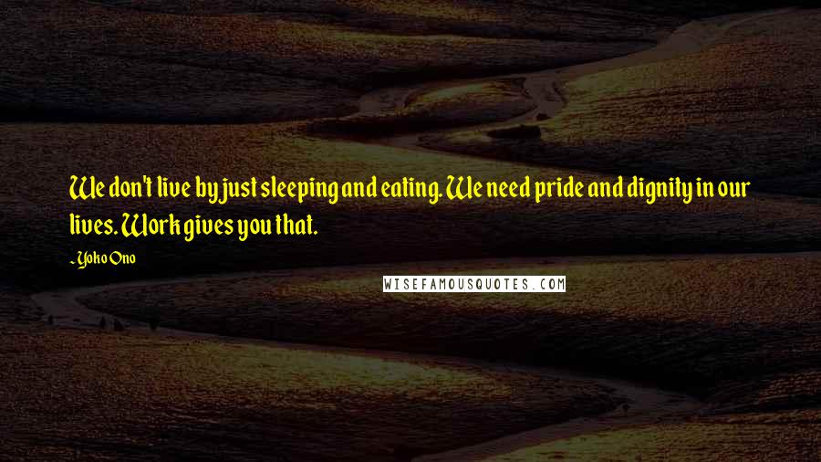 Yoko Ono Quotes: We don't live by just sleeping and eating. We need pride and dignity in our lives. Work gives you that.