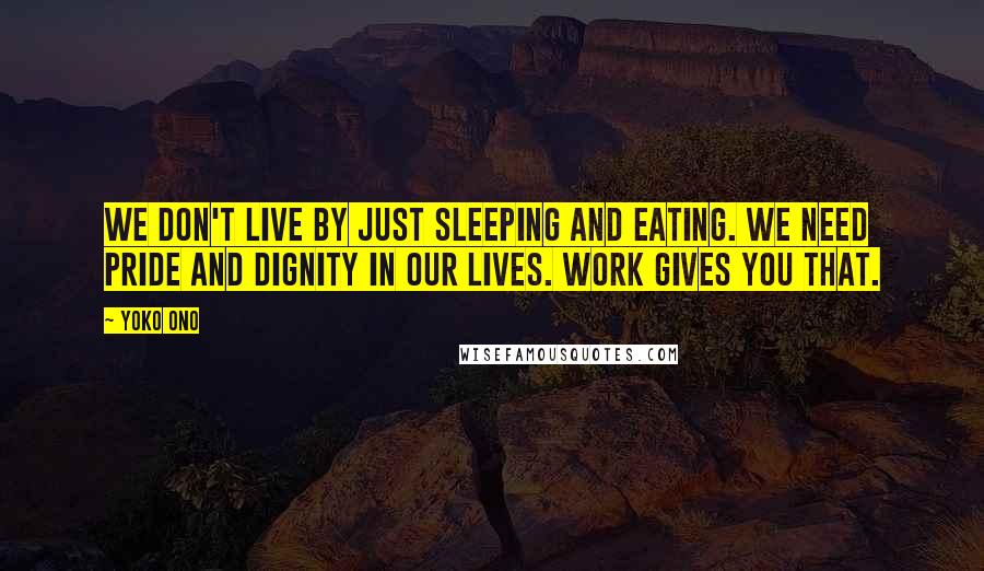 Yoko Ono Quotes: We don't live by just sleeping and eating. We need pride and dignity in our lives. Work gives you that.