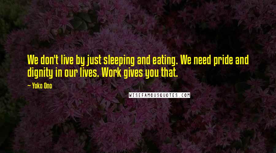 Yoko Ono Quotes: We don't live by just sleeping and eating. We need pride and dignity in our lives. Work gives you that.