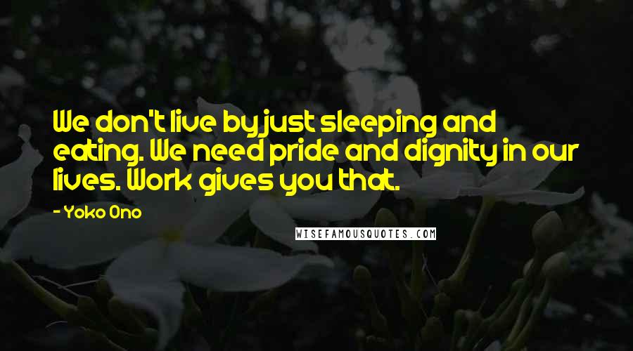 Yoko Ono Quotes: We don't live by just sleeping and eating. We need pride and dignity in our lives. Work gives you that.