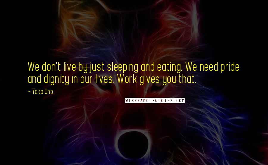 Yoko Ono Quotes: We don't live by just sleeping and eating. We need pride and dignity in our lives. Work gives you that.