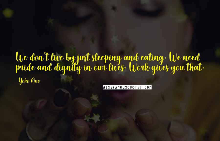 Yoko Ono Quotes: We don't live by just sleeping and eating. We need pride and dignity in our lives. Work gives you that.