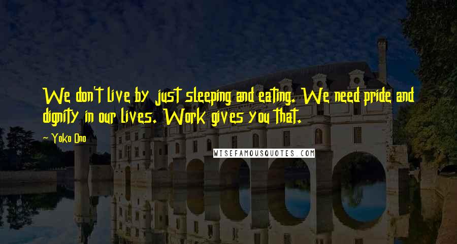 Yoko Ono Quotes: We don't live by just sleeping and eating. We need pride and dignity in our lives. Work gives you that.