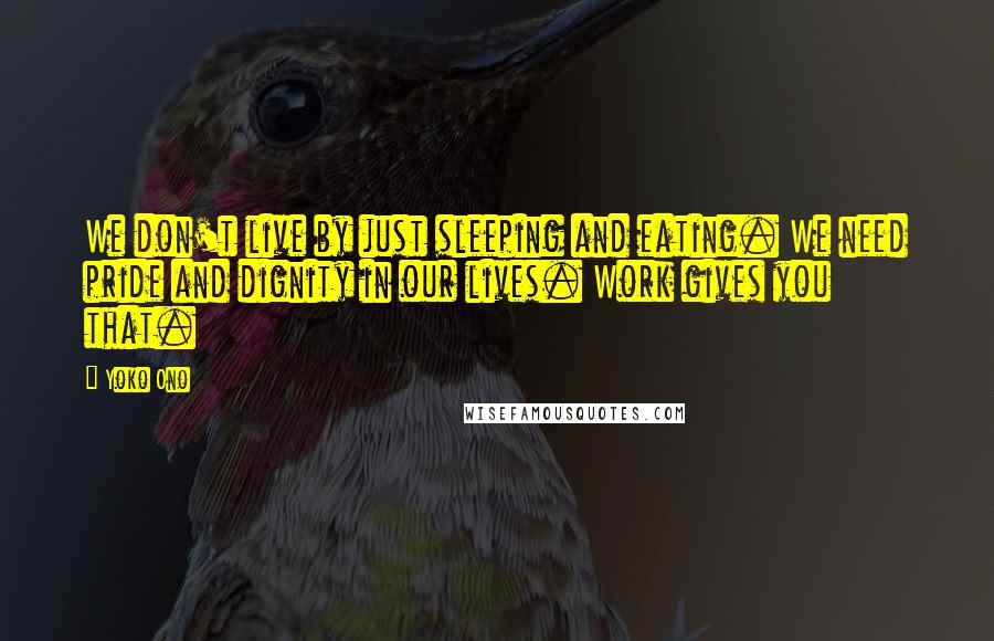 Yoko Ono Quotes: We don't live by just sleeping and eating. We need pride and dignity in our lives. Work gives you that.