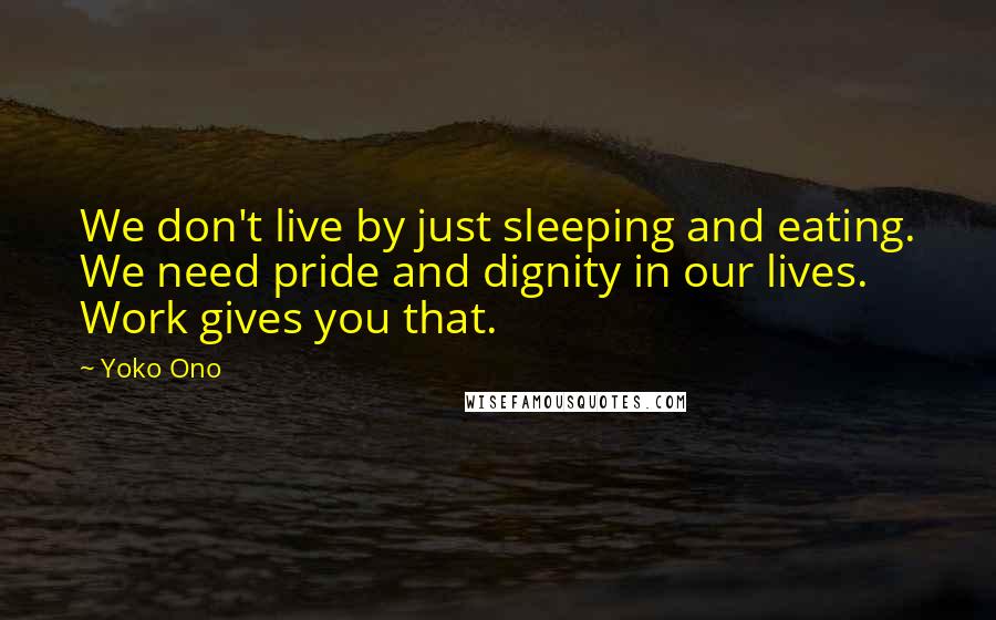 Yoko Ono Quotes: We don't live by just sleeping and eating. We need pride and dignity in our lives. Work gives you that.