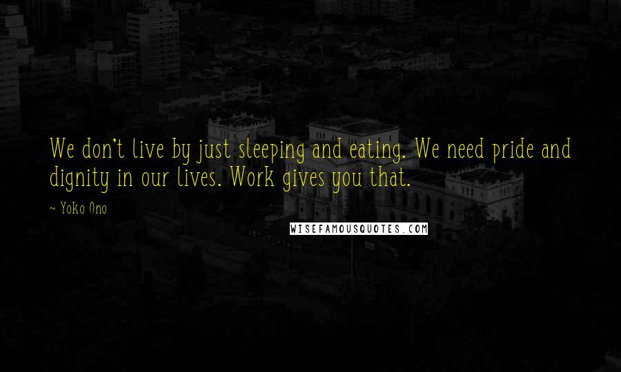 Yoko Ono Quotes: We don't live by just sleeping and eating. We need pride and dignity in our lives. Work gives you that.