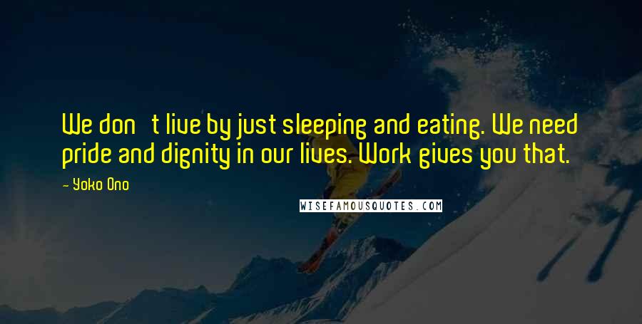 Yoko Ono Quotes: We don't live by just sleeping and eating. We need pride and dignity in our lives. Work gives you that.