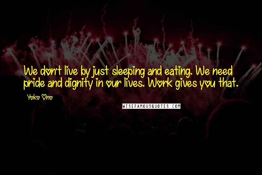 Yoko Ono Quotes: We don't live by just sleeping and eating. We need pride and dignity in our lives. Work gives you that.