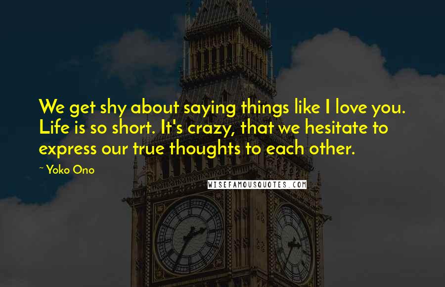 Yoko Ono Quotes: We get shy about saying things like I love you. Life is so short. It's crazy, that we hesitate to express our true thoughts to each other.