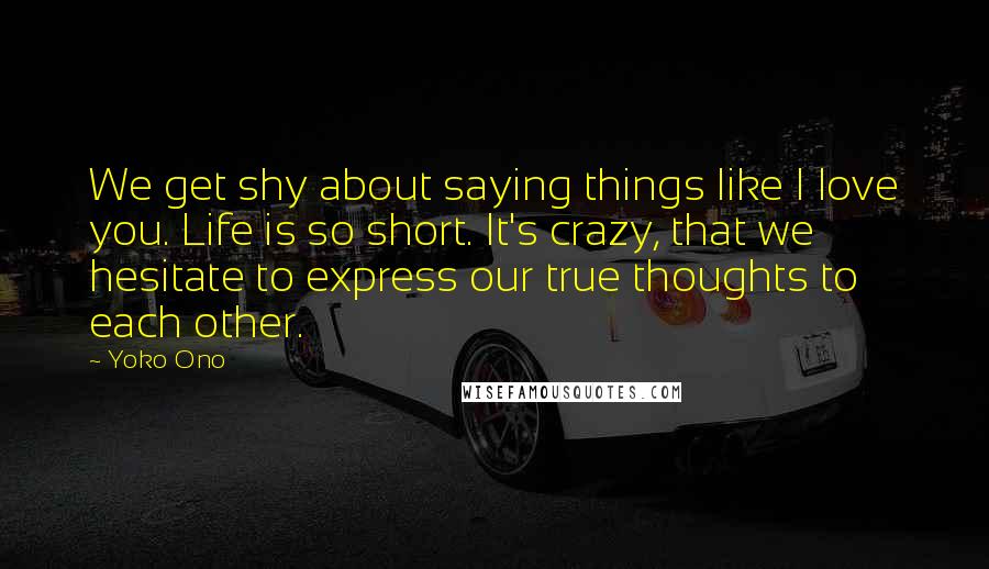 Yoko Ono Quotes: We get shy about saying things like I love you. Life is so short. It's crazy, that we hesitate to express our true thoughts to each other.