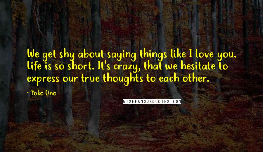 Yoko Ono Quotes: We get shy about saying things like I love you. Life is so short. It's crazy, that we hesitate to express our true thoughts to each other.