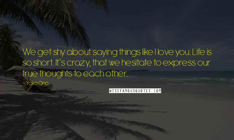 Yoko Ono Quotes: We get shy about saying things like I love you. Life is so short. It's crazy, that we hesitate to express our true thoughts to each other.