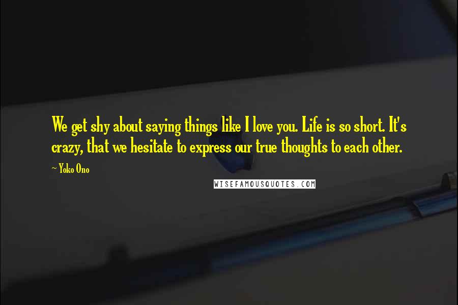 Yoko Ono Quotes: We get shy about saying things like I love you. Life is so short. It's crazy, that we hesitate to express our true thoughts to each other.