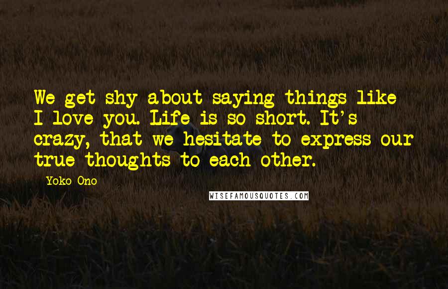 Yoko Ono Quotes: We get shy about saying things like I love you. Life is so short. It's crazy, that we hesitate to express our true thoughts to each other.