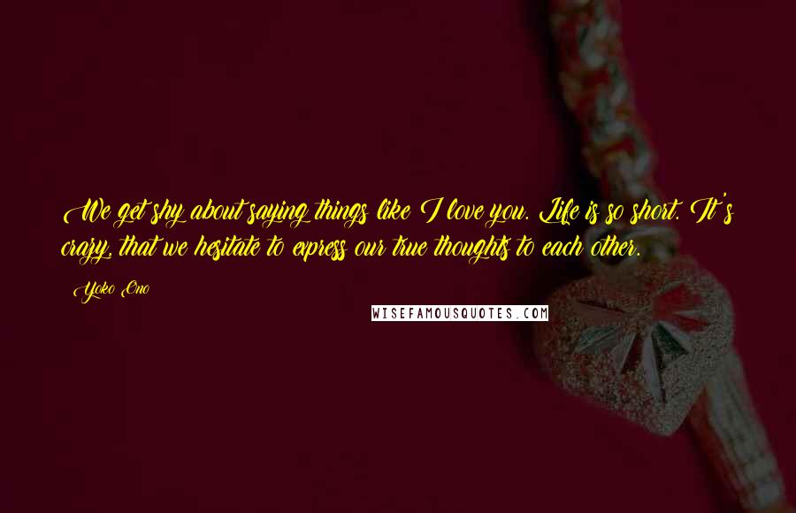 Yoko Ono Quotes: We get shy about saying things like I love you. Life is so short. It's crazy, that we hesitate to express our true thoughts to each other.