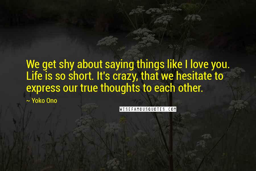 Yoko Ono Quotes: We get shy about saying things like I love you. Life is so short. It's crazy, that we hesitate to express our true thoughts to each other.