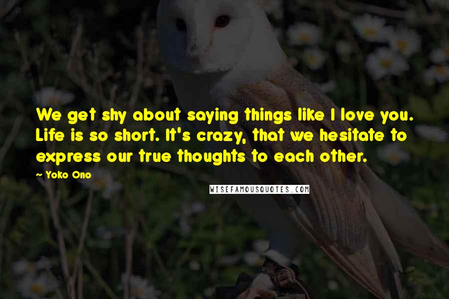 Yoko Ono Quotes: We get shy about saying things like I love you. Life is so short. It's crazy, that we hesitate to express our true thoughts to each other.