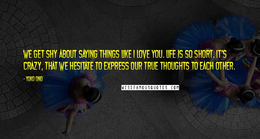 Yoko Ono Quotes: We get shy about saying things like I love you. Life is so short. It's crazy, that we hesitate to express our true thoughts to each other.