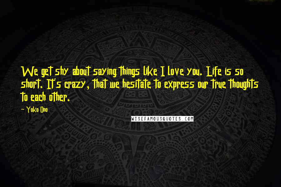 Yoko Ono Quotes: We get shy about saying things like I love you. Life is so short. It's crazy, that we hesitate to express our true thoughts to each other.