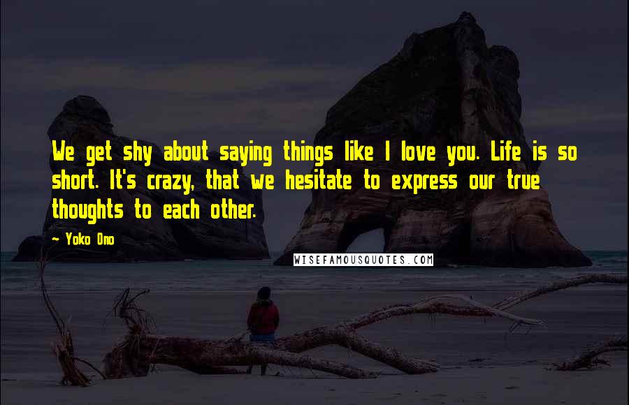 Yoko Ono Quotes: We get shy about saying things like I love you. Life is so short. It's crazy, that we hesitate to express our true thoughts to each other.