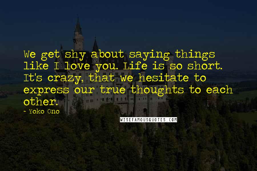 Yoko Ono Quotes: We get shy about saying things like I love you. Life is so short. It's crazy, that we hesitate to express our true thoughts to each other.