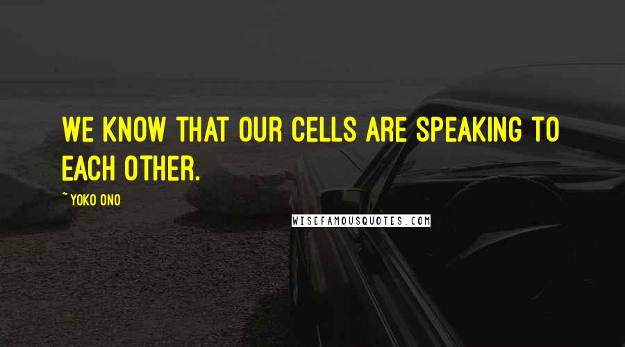 Yoko Ono Quotes: We know that our cells are speaking to each other.