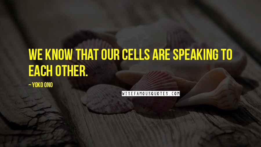 Yoko Ono Quotes: We know that our cells are speaking to each other.