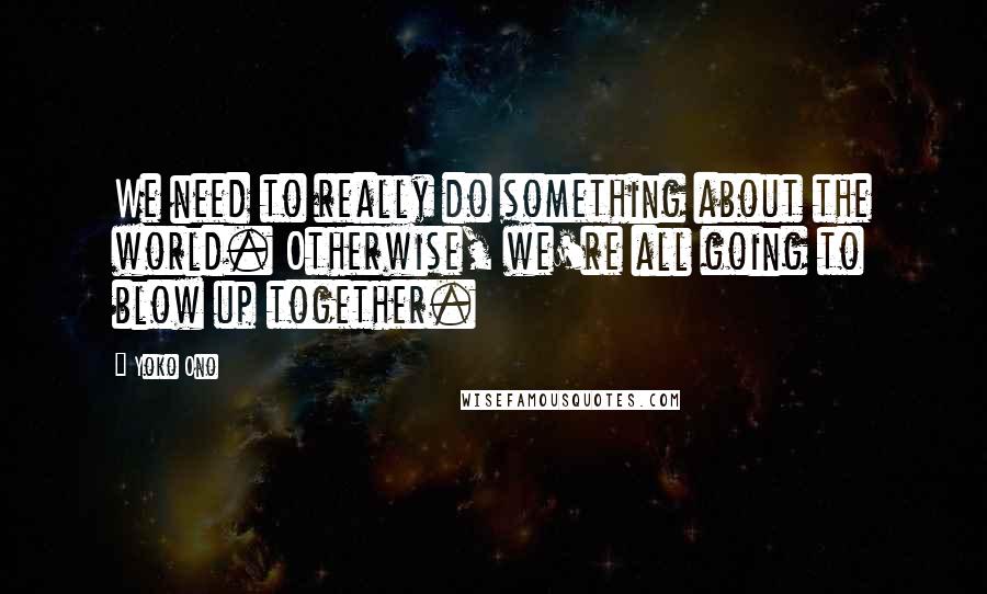 Yoko Ono Quotes: We need to really do something about the world. Otherwise, we're all going to blow up together.