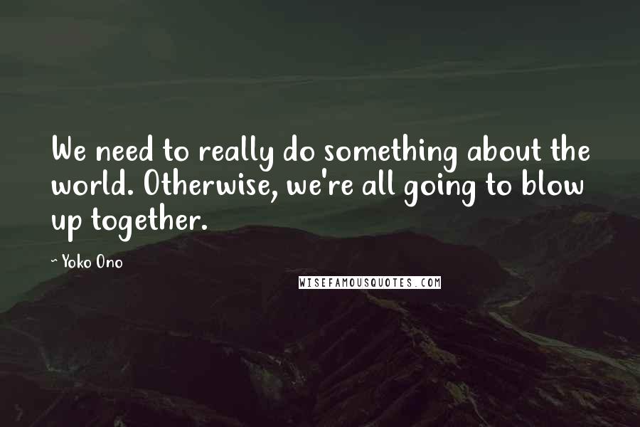 Yoko Ono Quotes: We need to really do something about the world. Otherwise, we're all going to blow up together.