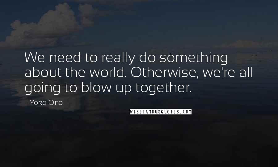 Yoko Ono Quotes: We need to really do something about the world. Otherwise, we're all going to blow up together.