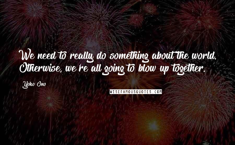 Yoko Ono Quotes: We need to really do something about the world. Otherwise, we're all going to blow up together.