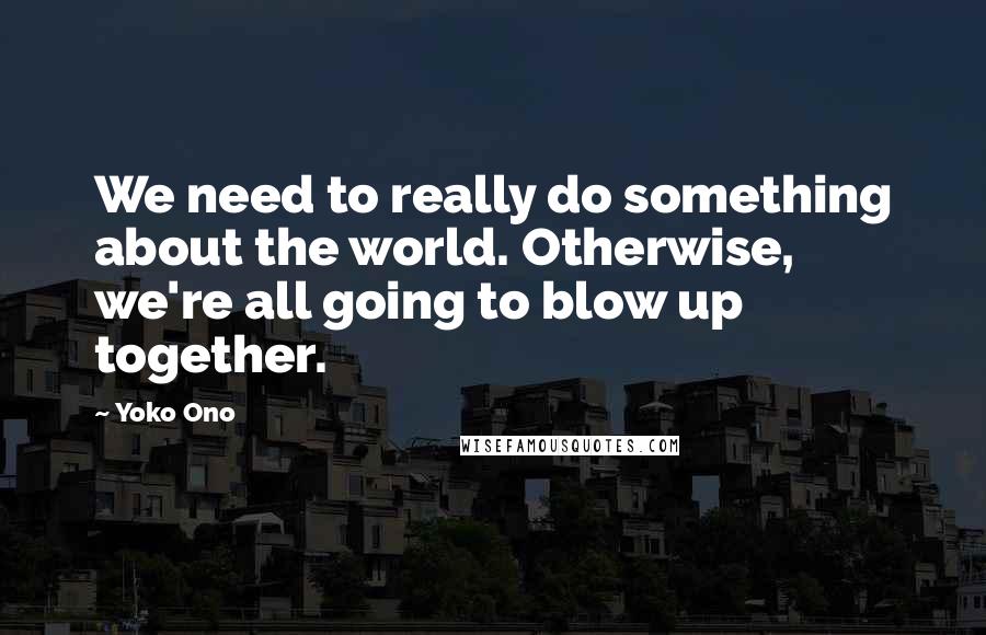 Yoko Ono Quotes: We need to really do something about the world. Otherwise, we're all going to blow up together.