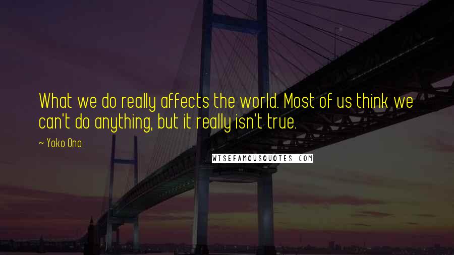 Yoko Ono Quotes: What we do really affects the world. Most of us think we can't do anything, but it really isn't true.