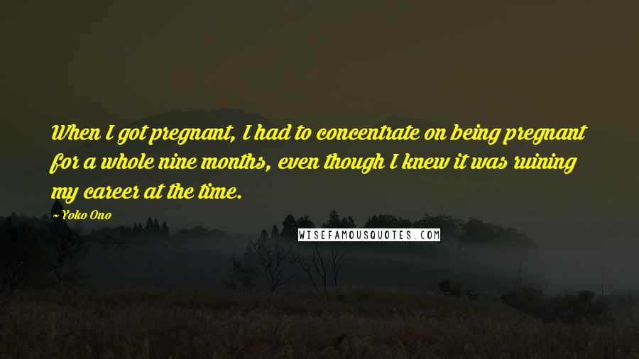 Yoko Ono Quotes: When I got pregnant, I had to concentrate on being pregnant for a whole nine months, even though I knew it was ruining my career at the time.