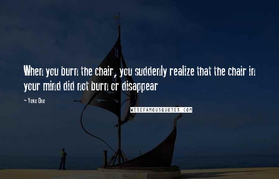 Yoko Ono Quotes: When you burn the chair, you suddenly realize that the chair in your mind did not burn or disappear