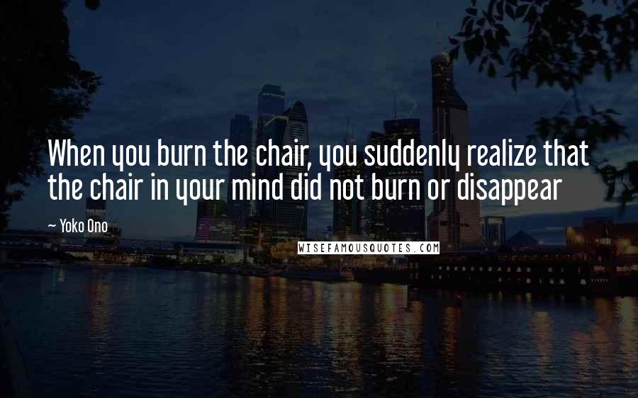 Yoko Ono Quotes: When you burn the chair, you suddenly realize that the chair in your mind did not burn or disappear