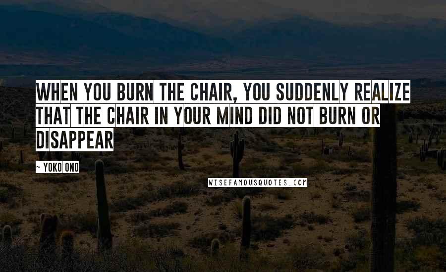 Yoko Ono Quotes: When you burn the chair, you suddenly realize that the chair in your mind did not burn or disappear