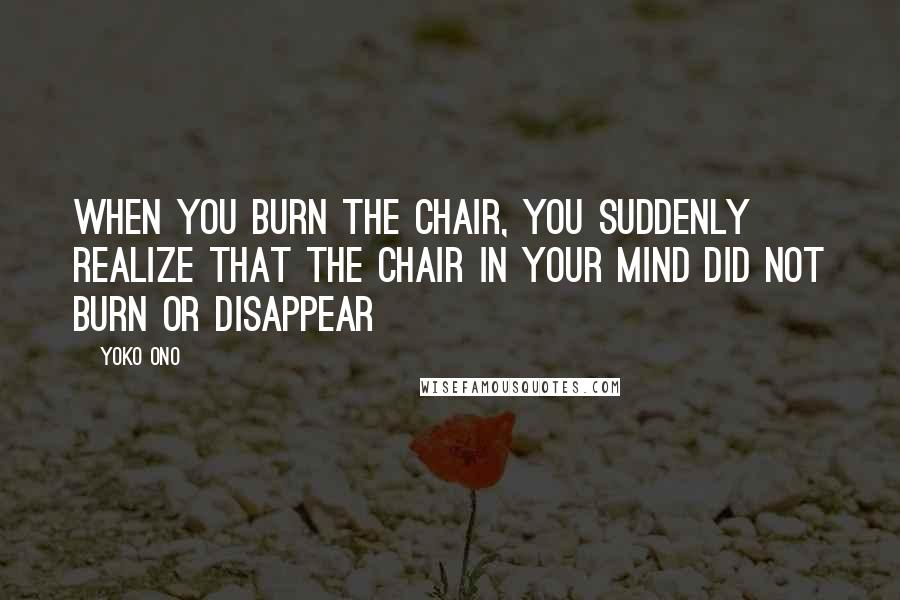 Yoko Ono Quotes: When you burn the chair, you suddenly realize that the chair in your mind did not burn or disappear