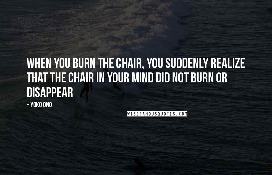 Yoko Ono Quotes: When you burn the chair, you suddenly realize that the chair in your mind did not burn or disappear