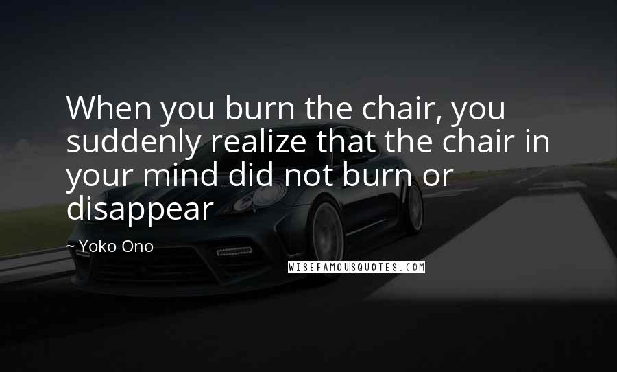 Yoko Ono Quotes: When you burn the chair, you suddenly realize that the chair in your mind did not burn or disappear