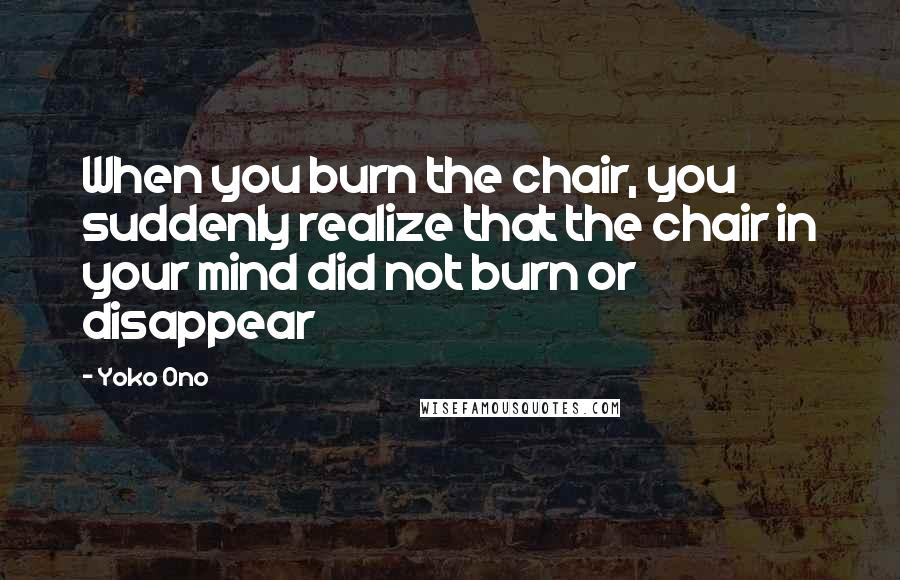 Yoko Ono Quotes: When you burn the chair, you suddenly realize that the chair in your mind did not burn or disappear